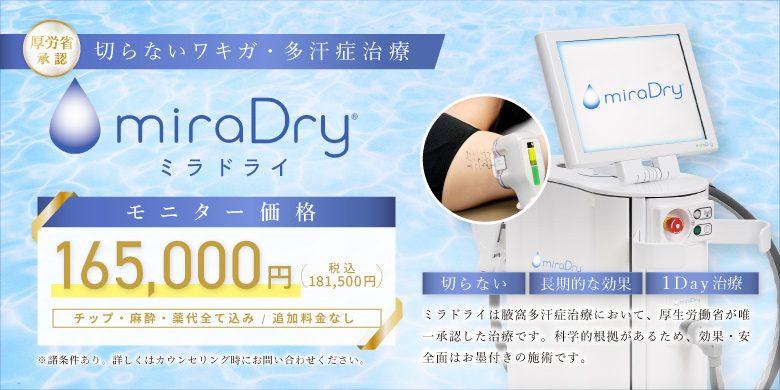 厚労省認証 切らないワキガ・多汗症治療　ミラドライ　モニター価格 165,000円（税込181,500円）チップ・麻酔・薬代全て込み/追加料金なし※諸条件あり。詳しくはカウンセリング時にお問い合わせください。切らない・長期的な効果・1day治療　ミラドライは腋窩多汗症治療において、厚生労働省が唯一承認した治療です。科学的根拠があるため、効果・安全面はお墨付きの施術です。